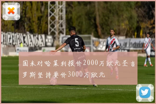 国米对哈莱利报价2000万欧元圣吉罗斯坚持要价3000万欧元